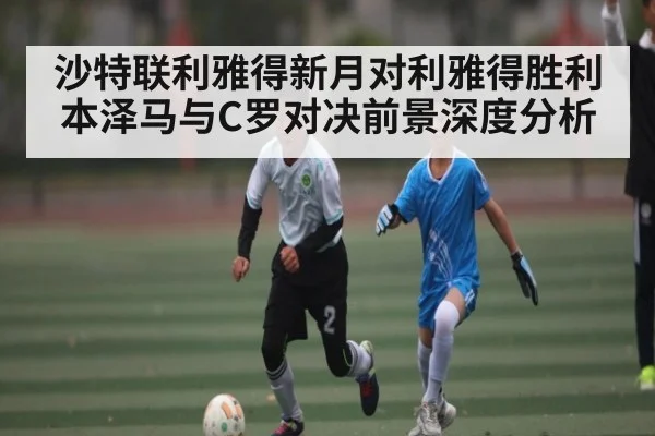 沙特联利雅得新月对利雅得胜利 本泽马与C罗对决前景深度分析